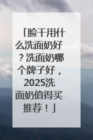脸干用什么洗面奶好？洗面奶哪个牌子好，2025洗面奶值得买推荐！