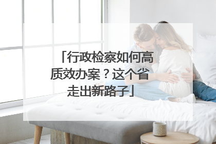 行政检察如何高质效办案？这个省走出新路子