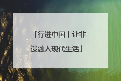 行进中国丨让非遗融入现代生活