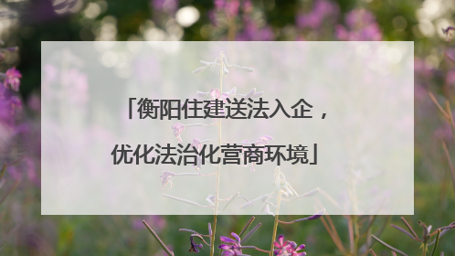 衡阳住建送法入企，优化法治化营商环境