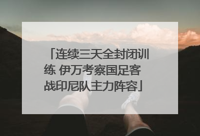 连续三天全封闭训练 伊万考察国足客战印尼队主力阵容