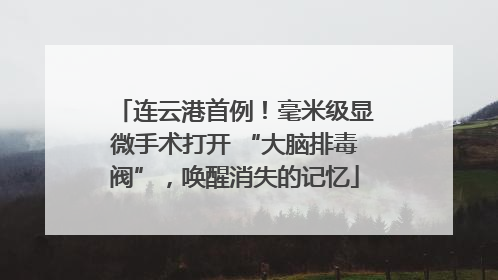 连云港首例！毫米级显微手术打开 “大脑排毒阀”，唤醒消失的记忆