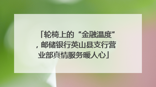 轮椅上的“金融温度”，邮储银行英山县支行营业部真情服务暖人心