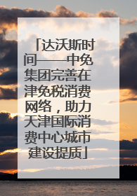 达沃斯时间——中免集团完善在津免税消费网络，助力天津国际消费中心城市建设提质