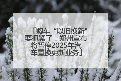 购车“以旧换新”要抓紧了，郑州宣布将暂停2025年汽车置换更新业务