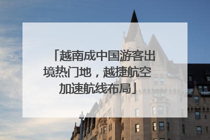 越南成中国游客出境热门地，越捷航空加速航线布局