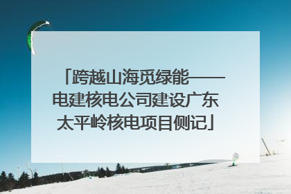 跨越山海觅绿能——电建核电公司建设广东太平岭核电项目侧记