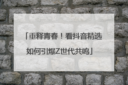 重释青春！看抖音精选如何引爆Z世代共鸣