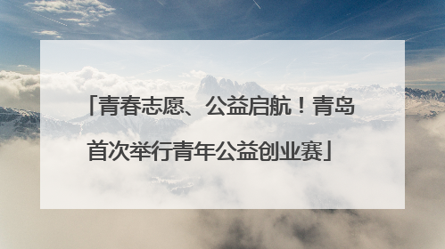 青春志愿、公益启航！青岛首次举行青年公益创业赛