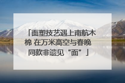 面塑技艺遇上南航木棉 在万米高空与春晚同款非遗见“面”