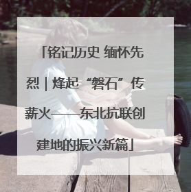 铭记历史 缅怀先烈｜烽起“磐石”传薪火——东北抗联创建地的振兴新篇