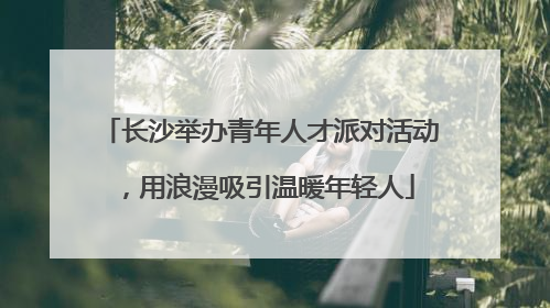 长沙举办青年人才派对活动，用浪漫吸引温暖年轻人