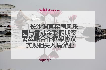 长沙铜官窑国风乐园与香港金彩假期签署战略合作框架协议 实现相关入境游业务增收超亿元
