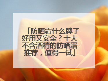防晒霜什么牌子好用又安全？十大不含酒精的防晒霜推荐，值得一试