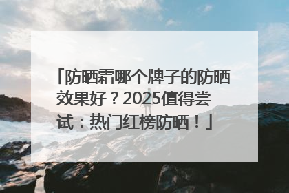 防晒霜哪个牌子的防晒效果好？2025值得尝试：热门红榜防晒！