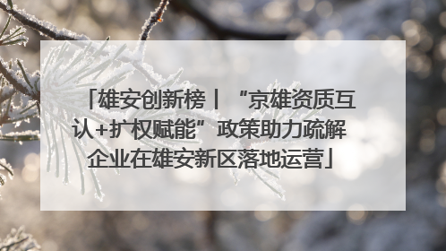雄安创新榜丨“京雄资质互认+扩权赋能”政策助力疏解企业在雄安新区落地运营