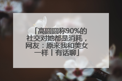 高圆圆称90%的社交对她都是消耗，网友：原来我和美女一样丨有话聊