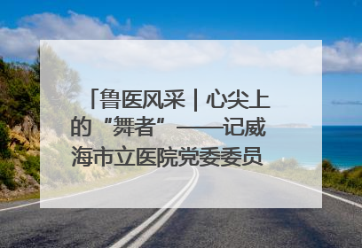 鲁医风采｜心尖上的“舞者”——记威海市立医院党委委员、心外科主任、主任医师景昊