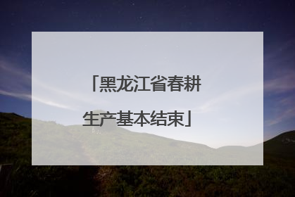 黑龙江省春耕生产基本结束