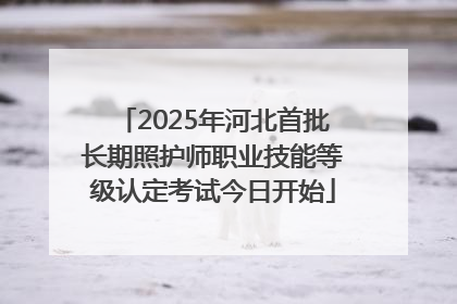 2025年河北首批长期照护师职业技能等级认定考试今日开始
