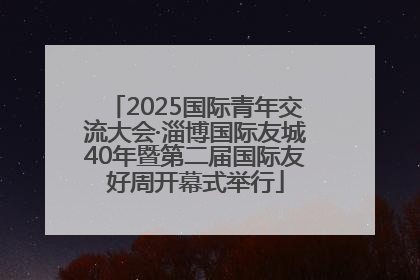 2025国际青年交流大会·淄博国际友城40年暨第二届国际友好周开幕式举行