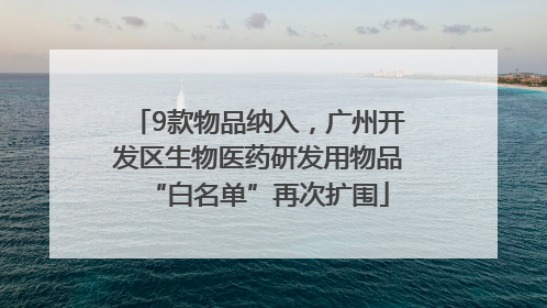 9款物品纳入，广州开发区生物医药研发用物品“白名单”再次扩围